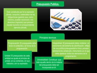 Esta constituido por la la expresión
cifrada, conjunta y sistemática de las
obligaciones (gastos) que, como
máximo, pueden reconocer y los
derechos (ingresos) que prevean
liquidar durante el correspondiente
ejercicio (anual).
Presupuesto Publico.
Principios técnicos
Programación: El presupuesto debe
tener el contenido y la forma de la
programación.
Integralidad: El presupuesto debe contener: un
instrumento del sistema de planificación, reflejo
de una política presupuestaria única, proceso
debidamente vertebrado, instrumento en el que
debe aparecer todos los elementos de la
programación.
Universalidad: Constituye que
todo aquello dentro de la materia
del presupuesto debe ser
incorporado en él.
Unidad: El presupuesto de cada
entidad se ajuste al principio de
unidad, en su contenido, en sus
métodos y en su expresión.
 