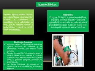 Ingresos Públicos
Son todas aquellas entradas de dinero
que recibe el Estado y que le permiten
financiar la satisfacción de
necesidades de la colectividad, es
decir, que le permiten financiar el
gasto público y cumplir su función
dentro de la sociedad.
Clasificación Económica
 Ingresos corrientes: Son aquellos que proceden de
ingresos tributarios, no tributarios y de
transferencias recibidas para financiar gastos
corrientes.
 Recursos de capital: Son los que se originan por la
venta de bienes de uso, muebles e inmuebles,
indemnización por pérdidas o daños a la propiedad,
cobros de préstamos otorgados, disminución de
existencias, etc.
 Las fuentes financieras: Se generan por la
disminución de activos financieros y el incremento
de pasivos
Importancia:
EI ingreso Público por lo general tendrá el fin de
propiciar la cobertura del gasto, y solo habrá
Ingreso Público cuando el ente que lo recibe tiene
plena disposición sobre él, es decir cuando tiene
un titulo jurídico para utilizarlo para sus fines.
 