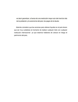 es decir garantizar, a fuerza de una restricción mayor aún del nivel de vida
de la población y la autonomía del país, los pagos de la deuda.
Además considero que las acciones para obtener liquidez en el país tienen
que ser muy cuidadoso al momento de realizar cualquier trato con cualquier
institución internacional ya que estamos hablando de colocar en riesgo el
patrimonio del país.
 