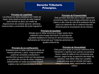 Derecho Tributario
Principios.
Principio de Legalidad:
Los tributos se debe establecer por medio de
leyes, tanto desde el punto de vista material
como formal, es decir, por medio de
disposiciones de carácter general, abstracta,
impersonales y emanadas del poder legislativo
Principio de Generalidad:
Este principio alude al carácter extensivo de la
tributación y significa que cuando una persona
física o ideal se halla en las condiciones que
marcan, según la ley, la aparición del deber de
contribuir, este deber debe ser cumplido,
cualquiera que sea el carácter del sujeto,
categoría social, sexo, nacionalidad, edad o
cultura
Principio de Igualdad:
Señala que no debe excluirse a ningún sector de la
población para el pago del tributo. El principio de
igualdad establece en artículo 21 de la Constitución
Bolivariana de Venezuela que "todas las personas son
iguales antes la ley
Principio de Progresividad:
Este principio describe que a mayor capacidad
económica mayor será el pago producido ya que
habrá un alto nivel de vida de la población dando
paso a la obtención de un sistema tributario
eficiente para la recaudación de los tributos.
Principio de no confiscación:
Establece que no debe cobrarse el tributo de
manera personal, s decir, ninguna persona
podrá ser sometida a esclavitud o
servidumbre ya que el trato con las personas
y en particular con las de niños, mujeres y
adolescentes en todas sus formas estarán
sujetas a las normas previstas en la ley.
 
