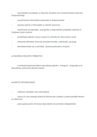 - rigurozitatea conceptelor şi noţiunilor ştiinţifice care fundamentează conţinutul
lecţiei/activităţii
- corectitudinea informaţiilor prezentate în lecţie/activitate
- dozarea optimă a informaţiilor şi valorilor transmise
- valorificarea cunoştinţelor , priceperilor şi deprinderilor prealabile implicate în
învăţarea noului conţinut
- posibilitatea aplicării noului conţinut în activităţi din afara clasei şi şcolii
- îmbinarea diferitelor forme de activitate frontală , individuală , pe grupe
- densitatea lecţiei sau a activităţii , dozarea judicioasă a timpului
● VALENŢELE EDUCATIV-FORMATIVE :
- contribuţia lecţiei/activităţii la dezvoltarea gândirii , limbajului , imaginaţiei şi la
dezvoltarea autonomiei elevilor/copiilor
● ASPECTE METODOLOGICE :
- utilizarea metodelor activ-participative
- măsura în care strategia didactică folosită este corelată cu particularităţile elevilor
şi colectivului
- preocuparea pentru formarea deprinderilor de activitate independentă
 