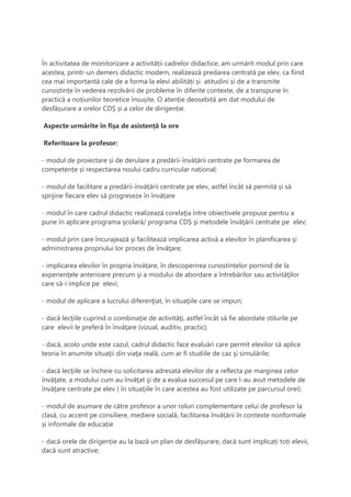 În activitatea de monitorizare a activității cadrelor didactice, am urmărit modul prin care
acestea, printr-un demers didactic modern, realizează predarea centrată pe elev, ca fiind
cea mai importantă cale de a forma la elevi abilități și atitudini și de a transmite
cunoștințe în vederea rezolvării de probleme în diferite contexte, de a transpune în
practică a noțiunilor teoretice însușite. O atenție deosebită am dat modului de
desfășurare a orelor CDȘ și a celor de dirigenție.
Aspecte urmărite în fișa de asistență la ore
Referitoare la profesor:
- modul de proiectare și de derulare a predării-învățării centrate pe formarea de
competențe și respectarea noului cadru curricular național;
- modul de facilitare a predării-învățării centrate pe elev, astfel încât să permită și să
sprijine fiecare elev să progreseze în învățare
- modul în care cadrul didactic realizează corelaţia între obiectivele propuse pentru a
pune în aplicare programa şcolară/ programa CDȘ şi metodele învăţării centrate pe elev;
- modul prin care încurajează şi facilitează implicarea activă a elevilor în planificarea şi
administrarea propriului lor proces de învăţare;
- implicarea elevilor în propria învățare, în descoperirea cunoștințelor pornind de la
experienţele anterioare precum şi a modului de abordare a întrebărilor sau activităţilor
care să-i implice pe elevi;
- modul de aplicare a lucrului diferenţiat, în situaţiile care se impun;
- dacă lecţiile cuprind o combinaţie de activităţi, astfel încât să fie abordate stilurile pe
care elevii le preferă în învăţare (vizual, auditiv, practic);
- dacă, acolo unde este cazul, cadrul didactic face evaluări care permit elevilor să aplice
teoria în anumite situaţii din viaţa reală, cum ar fi studiile de caz şi simulările;
- dacă lecţiile se încheie cu solicitarea adresată elevilor de a reflecta pe marginea celor
învăţate, a modului cum au învăţat şi de a evalua succesul pe care l-au avut metodele de
învăţare centrate pe elev ( în situaţiile în care acestea au fost utilizate pe parcursul orei).
- modul de asumare de către profesor a unor roluri complementare celui de profesor la
clasă, cu accent pe consiliere, mediere socială, facilitarea învățării în contexte nonformale
și informale de educație
- dacă orele de dirigenție au la bază un plan de desfășurare, dacă sunt implicați toți elevii,
dacă sunt atractive;
 