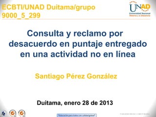 ECBTI/UNAD Duitama/grupo
9000_5_299

     Consulta y reclamo por
 desacuerdo en puntaje entregado
   en una actividad no en línea

        Santiago Pérez González


        Duitama, enero 28 de 2013
                                    FI-GQ-GCMU-004-015 V. 000-27-08-2011
 