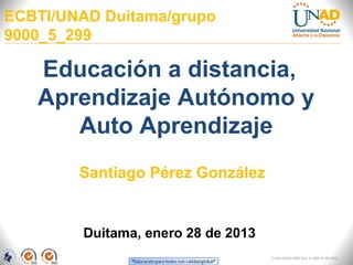 ECBTI/UNAD Duitama/grupo
9000_5_299

   Educación a distancia,
   Aprendizaje Autónomo y
      Auto Aprendizaje
        Santiago Pérez González


        Duitama, enero 28 de 2013
                                    FI-GQ-GCMU-004-015 V. 000-27-08-2011
 