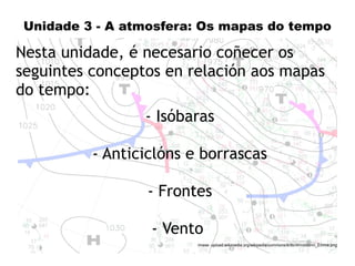 1 
Unidade 3 - A atmosfera: Os mapas do tempo 
Nesta unidade, é necesario coñecer os 
seguintes conceptos en relación aos mapas 
do tempo: 
- Isóbaras 
- Anticiclóns e borrascas 
- Frontes 
- Vento 
Imaxe: upload.wikimedia.org/wikipedia/commons/8/8b/Windstorm_Emma.png 
 