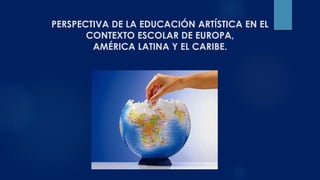 PERSPECTIVA DE LA EDUCACIÓN ARTÍSTICA EN EL 
CONTEXTO ESCOLAR DE EUROPA, 
AMÉRICA LATINA Y EL CARIBE. 
 