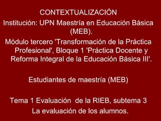CONTEXTUALIZACIÓN Institución: UPN Maestría en Educación Básica (MEB). Módulo tercero 'Transformación de la Práctica Profesional', Bloque 1 'Práctica Docente y Reforma Integral de la Educación Básica III'. Estudiantes de maestría (MEB) Tema 1 Evaluación  de la RIEB, subtema 3 La evaluación de los alumnos. 