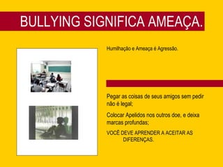 BULLYING SIGNIFICA AMEAÇA. Humilhação e Ameaça é Agressão. Pegar as coisas de seus amigos sem pedir não é legal; Colocar Apelidos nos outros doe, e deixa marcas profundas; VOCÊ DEVE APRENDER A ACEITAR AS  DIFERENÇAS. 