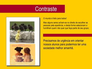 Contraste O mundo é feito para todos! Mas alguns seres acham-se no direito de escolher as pessoas pela aparência, e desta forma selecionam e humilham quem não quer que faça parte de seu grupo;  Precisamos de urgência em orientar nossos alunos para podermos ter uma sociedade melhor amanhã. Lições para viajar de carona pelo país 