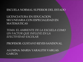 ESCUELA NORMAL SUPERIOR DEL ESTADO

LICENCIATURA EN EDUCACION
SECUNDARIA CON ESPECIALIDAD EN
MATEMÁTICAS

TEMA: EL AMBIENTE DE LA ESCUELA COMO
UN FACTOR QUE INFLUYE EN LA
EFECTIVIDAD ESCOLAR

PROFESOR: GUSTAVO REYES SANDOVAL

ALUMNA: MARIA YARALITH VARGAS
GARCIA
 