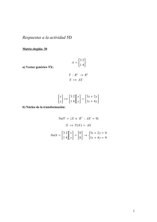 Respuestas a la actividad 5D
Matriz elegida: 30
a) Vector genérico TX:
b) Núcleo de la transformación:






=
4
2
1
3
A
AXX
RRT nn

→:






+
+
=

















y
y
x
x
y
x
y
x
4
2
1
3
4
2
1
3

}0:{ 2
=∈= AXRXNulT
AXXTX =)(
0
0
4
2
1
3
0
0
4
2
1
3
=
=
+
+



→





=











=
y
y
x
x
y
x
NulA
1
 