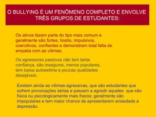O BULLYING É UM FENÔMENO COMPLETO E ENVOLVE  TRÊS GRUPOS DE ESTUDANTES: Os ativos fazem parte do tipo mais comum e geralmente são fortes, hostis, impulsivos, coercitivos, confiantes e demonstram total falta de empatia com as vítimas.  Os agressores passivos não tem tanta confiança, são inseguros, menos populares, tem baixa autoestima e poucas qualidades desejáveis.  Existem ainda as vítimas-agressivas, que são estudantes que sofrem provocações sérias e passam a agredir aqueles  que são física ou psicologicamente mais fracos; geralmente são impopulares e tem maior chance de apresentarem ansiedade e depressão.  