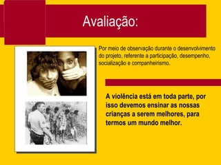 Avaliação: Por meio de observação durante o desenvolvimento do projeto, referente a participação, desempenho, socialização e companheirismo.  A violência está em toda parte, por isso devemos ensinar as nossas crianças a serem melhores, para termos um mundo melhor.  