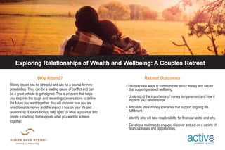 t 
Exploring Relationships of Wealth and Wellbeing: A Couples Retreat 
Why Attend? Retreat Outcomes 
• Discover new ways to communicate about money and values 
that support personal wellbeing. 
• Understand the importance of money temperament and how it 
impacts your relationships. 
• Articulate ideal money scenarios that support ongoing life 
fulfillment. 
• Identify who will take responsibility for financial tasks, and why. 
• Develop a roadmap to engage, discover and act on a variety of 
financial issues and opportunities. 
Money issues can be stressful and can be a source for new 
possibilities. They can be a leading cause of conflict and can 
be a great vehicle to get aligned. This is an event that helps 
you step into the tough and rewarding conversations to define 
the future you want together. You will discover how you are 
wired towards money and the impact it has on your life and 
relationship. Explore tools to help open up what is possible and 
create a roadmap that supports what you want to achieve 
together. 
powered by you sm 
 