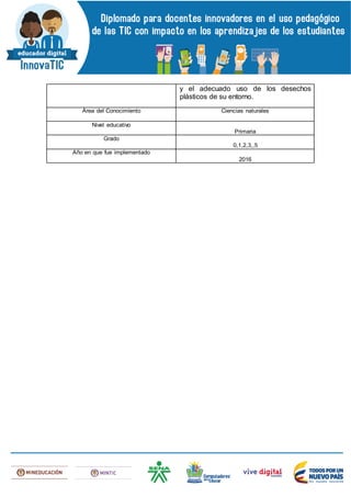 y el adecuado uso de los desechos
plásticos de su entorno.
Área del Conocimiento Ciencias naturales
Nivel educativo
Primaria
Grado
0,1,2,3,,5
Año en que fue implementado
2016
 