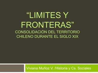 “LIMITES Y
FRONTERAS”
CONSOLIDACIÓN DEL TERRITORIO
CHILENO DURANTE EL SIGLO XIX
Viviana Muñoz V. /Historia y Cs. Sociales
 