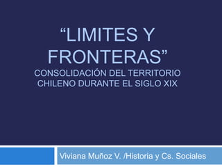 “LIMITES Y
FRONTERAS”
CONSOLIDACIÓN DEL TERRITORIO
CHILENO DURANTE EL SIGLO XIX
Viviana Muñoz V. /Historia y Cs. Sociales
 