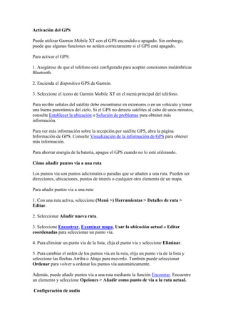 Activación del GPS

Puede utilizar Garmin Mobile XT con el GPS encendido o apagado. Sin embargo,
puede que algunas funciones no actúen correctamente si el GPS está apagado.

Para activar el GPS:

1. Asegúrese de que el teléfono está configurado para aceptar conexiones inalámbricas
Bluetooth.

2. Encienda el dispositivo GPS de Garmin.

3. Seleccione el icono de Garmin Mobile XT en el menú principal del teléfono.

Para recibir señales del satélite debe encontrarse en exteriores o en un vehículo y tener
una buena panorámica del cielo. Si el GPS no detecta satélites al cabo de unos minutos,
consulte Establecer la ubicación o Solución de problemas para obtener más
información.

Para ver más información sobre la recepción por satélite GPS, abra la página
Información de GPS. Consulte Visualización de la información de GPS para obtener
más información.

Para ahorrar energía de la batería, apague el GPS cuando no lo esté utilizando.

Cómo añadir puntos vía a una ruta

Los puntos vía son puntos adicionales o paradas que se añaden a una ruta. Pueden ser
direcciones, ubicaciones, puntos de interés o cualquier otro elemento de un mapa.

Para añadir puntos vía a una ruta:

1. Con una ruta activa, seleccione (Menú >) Herramientas > Detalles de ruta >
Editar.

2. Seleccionar Añadir nueva ruta.

3. Seleccione Encontrar, Examinar mapa, Usar la ubicación actual o Editar
coordenadas para seleccionar un punto vía.

4. Para eliminar un punto vía de la lista, elija el punto vía y seleccione Eliminar.

5. Para cambiar el orden de los puntos vía en la ruta, elija un punto vía de la lista y
seleccione las flechas Arriba o Abajo para moverlo. También puede seleccionar
Ordenar para volver a ordenar los puntos vía automáticamente.

Además, puede añadir puntos vía a una ruta mediante la función Encontrar. Encuentre
un elemento y seleccione Opciones > Añadir como punto de vía a la ruta actual.

Configuración de audio
 