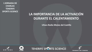 I JORNADA DE
CHARLAS
TENERIFE
SPORTS SCIENCE
LA IMPORTANCIA DE LA ACTIVACIÓN
DURANTE EL CALENTAMIENTO
Ulises Rodia Mejías del Castillo
 
