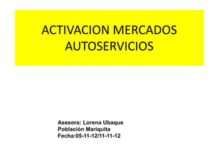 ACTIVACION MERCADOS
    AUTOSERVICIOS




  Asesora: Lorena Ubaque
  Población Mariquita
  Fecha:05-11-12/11-11-12
 
