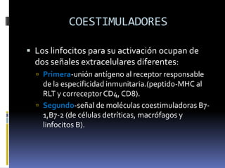 COESTIMULADORES
 Los linfocitos para su activación ocupan de
dos señales extracelulares diferentes:
 Primera-unión antígeno al receptor responsable
de la especificidad inmunitaria.(peptido-MHC al
RLT y correceptor CD4, CD8).
 Segundo-señal de moléculas coestimuladoras B7-
1,B7-2 (de células detríticas, macrófagos y
linfocitos B).
 