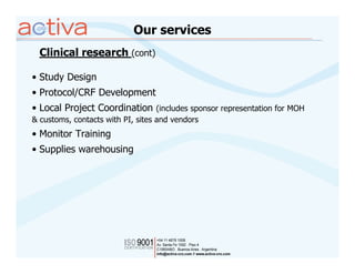 Our services
  Clinical research (cont)

• Study Design
• Protocol/CRF Development
• Local Project Coordination (includes sponsor representation for MOH
& customs, contacts with PI, sites and vendors
• Monitor Training
• Supplies warehousing
 