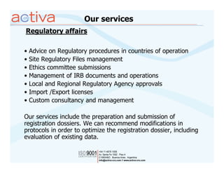 Our services
Regulatory affairs

•   Advice on Regulatory procedures in countries of operation
•   Site Regulatory Files management
•   Ethics committee submissions
•   Management of IRB documents and operations
•   Local and Regional Regulatory Agency approvals
•   Import /Export licenses
•   Custom consultancy and management

Our services include the preparation and submission of
registration dossiers. We can recommend modifications in
protocols in order to optimize the registration dossier, including
evaluation of existing data.
 