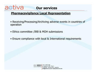 Our services
Pharmacovigilance Local Representation

• Receiving/Processing/Archiving adverse events in countries of
operation

• Ethics committee /IRB & MOH submissions

• Ensure compliance with local & International requirements
 