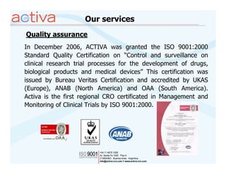 Our services
Quality assurance
In December 2006, ACTIVA was granted the ISO 9001:2000
Standard Quality Certification on “Control and surveillance on
clinical research trial processes for the development of drugs,
biological products and medical devices” This certification was
issued by Bureau Veritas Certification and accredited by UKAS
(Europe), ANAB (North America) and OAA (South America).
Activa is the first regional CRO certificated in Management and
Monitoring of Clinical Trials by ISO 9001:2000.
 
