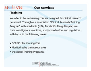 Our services
Training
We offer in house training courses designed for clinical research
personnel. Through our associated "Clinical Research Training
Program" with academia (UBA, Fundación Margullies,etc) we
train investigators, monitors, study coordinators and regulators
with focus in the following areas:


• GCP-ICH for investigators
• Monitoring by therapeutic area
• Individual Training Programs
 