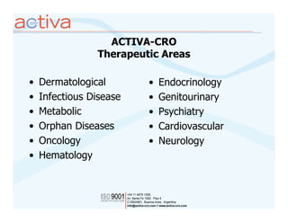 ACTIVA-CRO
                Therapeutic Areas

•   Dermatological       •   Endocrinology
•   Infectious Disease   •   Genitourinary
•   Metabolic            •   Psychiatry
•   Orphan Diseases      •   Cardiovascular
•   Oncology             •   Neurology
•   Hematology
 