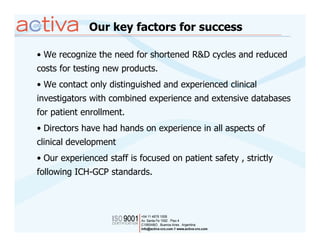 Our key factors for success

• We recognize the need for shortened R&D cycles and reduced
costs for testing new products.
• We contact only distinguished and experienced clinical
investigators with combined experience and extensive databases
for patient enrollment.
• Directors have had hands on experience in all aspects of
clinical development
• Our experienced staff is focused on patient safety , strictly
following ICH-GCP standards.
 