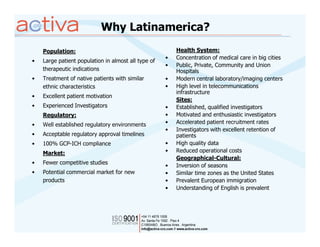 Why Latinamerica?
    Population:                                          Health System:
                                                     •   Concentration of medical care in big cities
•   Large patient population in almost all type of
                                                     •   Public, Private, Community and Union
    therapeutic indications                              Hospitals
•   Treatment of native patients with similar        •   Modern central laboratory/imaging centers
    ethnic characteristics                           •   High level in telecommunications
                                                         infrastructure
•   Excellent patient motivation
                                                         Sites:
•   Experienced Investigators                        •   Established, qualified investigators
    Regulatory:                                      •   Motivated and enthusiastic investigators
•   Well established regulatory environments         •   Accelerated patient recruitment rates
                                                     •   Investigators with excellent retention of
•   Acceptable regulatory approval timelines             patients
•   100% GCP-ICH compliance                          •   High quality data
    Market:                                          •   Reduced operational costs
                                                         Geographical-Cultural:
•   Fewer competitive studies
                                                     •   Inversion of seasons
•   Potential commercial market for new              •   Similar time zones as the United States
    products                                         •   Prevalent European immigration
                                                     •   Understanding of English is prevalent
 