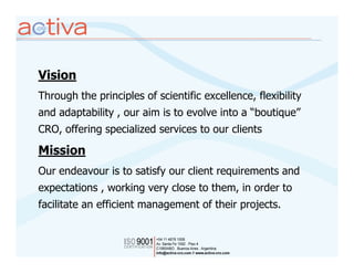 Vision
Through the principles of scientific excellence, flexibility
and adaptability , our aim is to evolve into a “boutique”
CRO, offering specialized services to our clients

Mission
Our endeavour is to satisfy our client requirements and
expectations , working very close to them, in order to
facilitate an efficient management of their projects.
 
