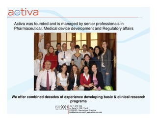 Activa was founded and is managed by senior professionals in
 Pharmaceutical, Medical device development and Regulatory affairs




We offer combined decades of experience developing basic & clinical research
                                programs
 