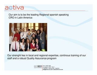 Our aim is to be the leading Regional spanish speaking
 CRO in Latin America




Our strenght lies in local and regional expertise, continous training of our
staff and a robust Quality Assurance program
 