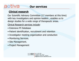 Our services
 Clinical research
Our Scientific Advisory Committee (17 members at this time)
with key investigators and opinion leaders , enables us to
design studies for a wide range of therapeutic areas.
Clinical Research services include:
• Extensive PI Database
• Patient identification, recruitment and retention
• Investigator meeting organization and conduction
• Monitoring Services.
• Site Management.
• Project Management
 