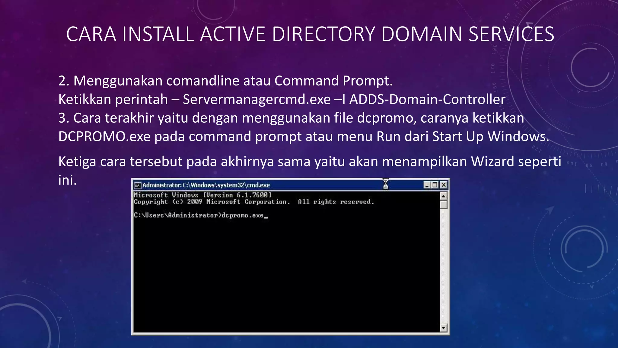 CARA INSTALL ACTIVE DIRECTORY DOMAIN SERVICES
2. Menggunakan comandline atau Command Prompt.
Ketikkan perintah – Servermanagercmd.exe –I ADDS-Domain-Controller
3. Cara terakhir yaitu dengan menggunakan file dcpromo, caranya ketikkan
DCPROMO.exe pada command prompt atau menu Run dari Start Up Windows.
Ketiga cara tersebut pada akhirnya sama yaitu akan menampilkan Wizard seperti
ini.
 