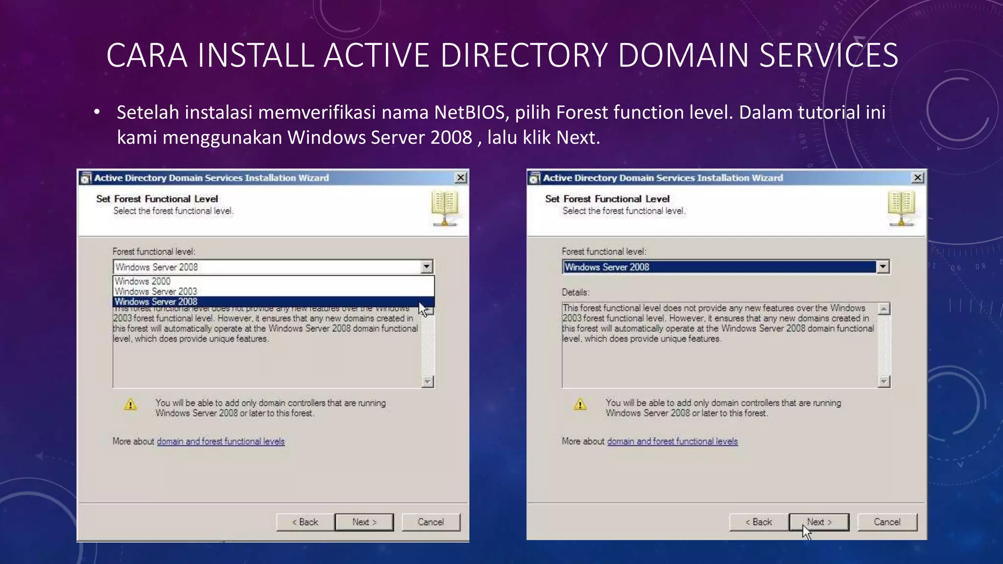 CARA INSTALL ACTIVE DIRECTORY DOMAIN SERVICES
• Setelah instalasi memverifikasi nama NetBIOS, pilih Forest function level. Dalam tutorial ini
kami menggunakan Windows Server 2008 , lalu klik Next.
 