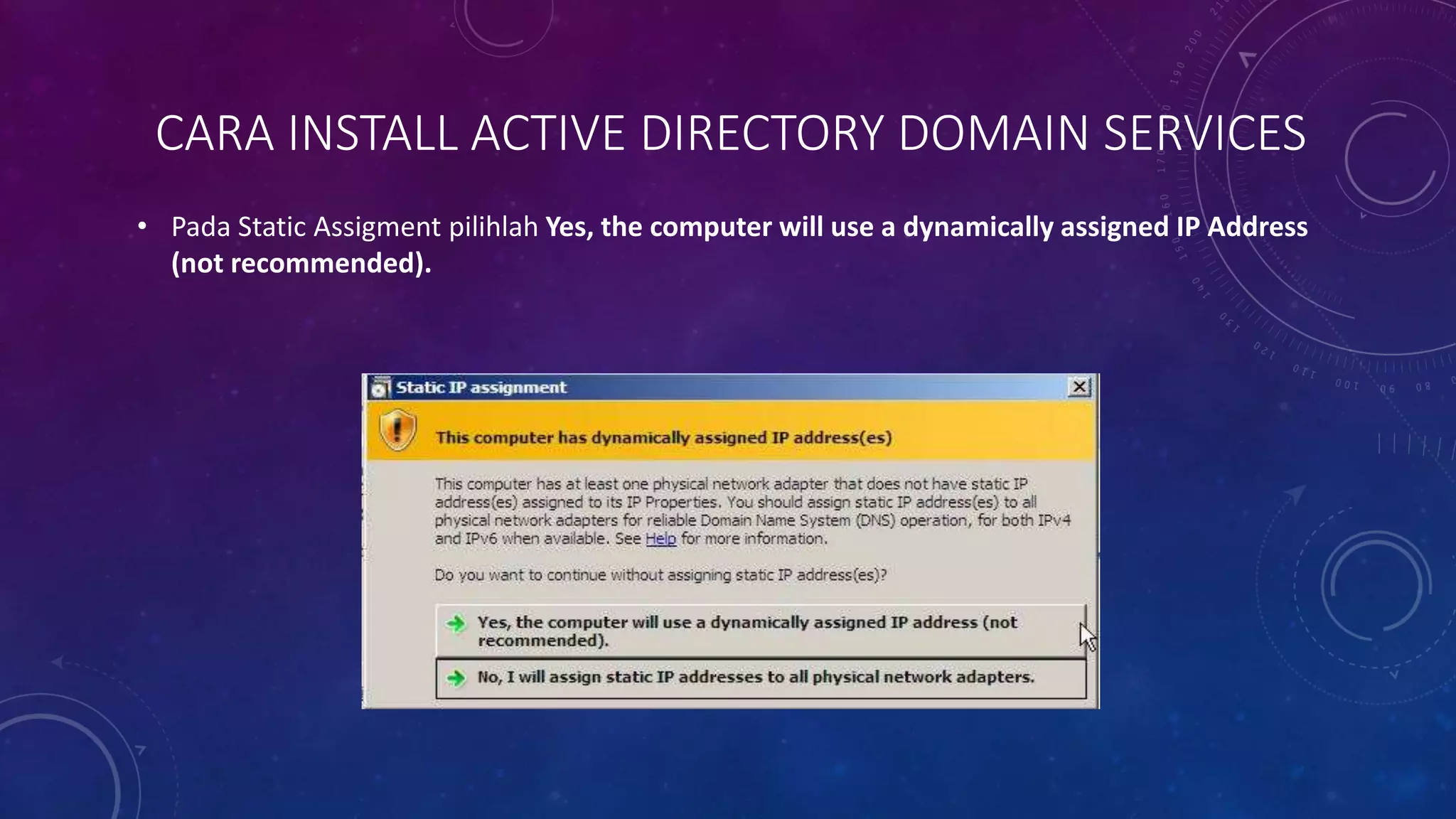CARA INSTALL ACTIVE DIRECTORY DOMAIN SERVICES
• Pada Static Assigment pilihlah Yes, the computer will use a dynamically assigned IP Address
(not recommended).
 