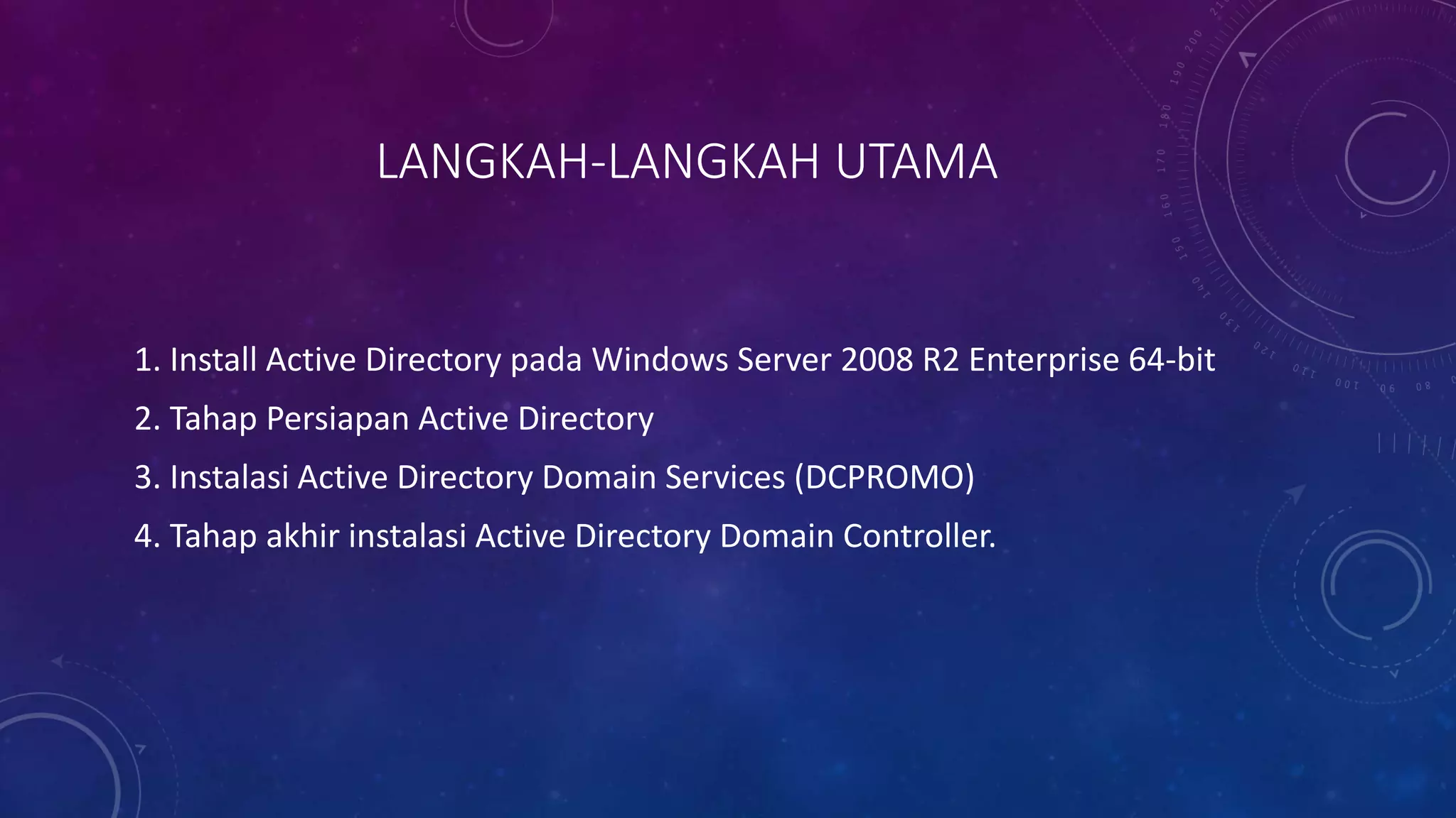 LANGKAH-LANGKAH UTAMA
1. Install Active Directory pada Windows Server 2008 R2 Enterprise 64-bit
2. Tahap Persiapan Active Directory
3. Instalasi Active Directory Domain Services (DCPROMO)
4. Tahap akhir instalasi Active Directory Domain Controller.
 