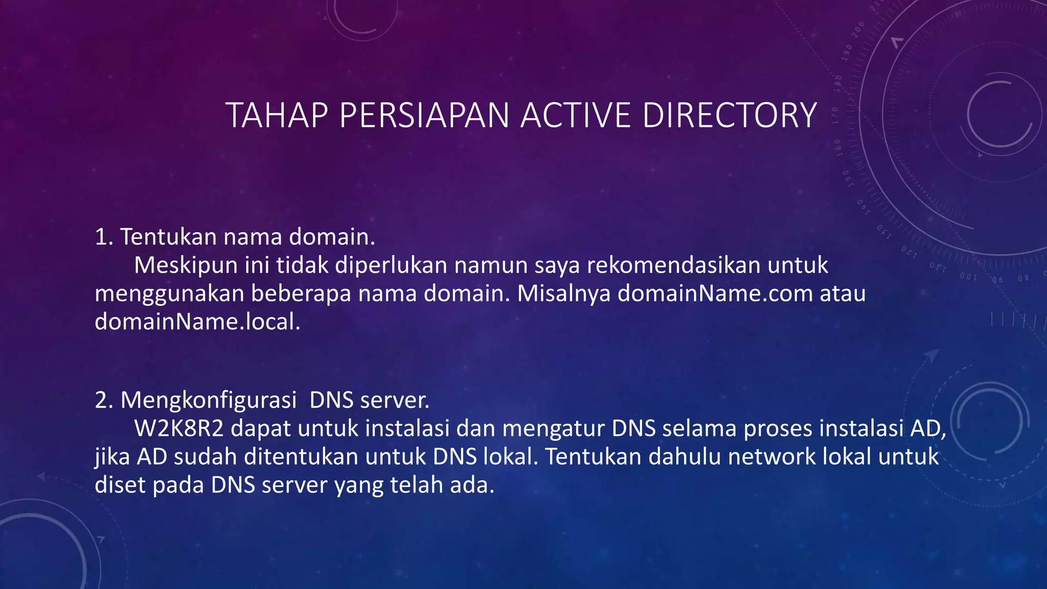 TAHAP PERSIAPAN ACTIVE DIRECTORY
1. Tentukan nama domain.
Meskipun ini tidak diperlukan namun saya rekomendasikan untuk
menggunakan beberapa nama domain. Misalnya domainName.com atau
domainName.local.
2. Mengkonfigurasi DNS server.
W2K8R2 dapat untuk instalasi dan mengatur DNS selama proses instalasi AD,
jika AD sudah ditentukan untuk DNS lokal. Tentukan dahulu network lokal untuk
diset pada DNS server yang telah ada.
 