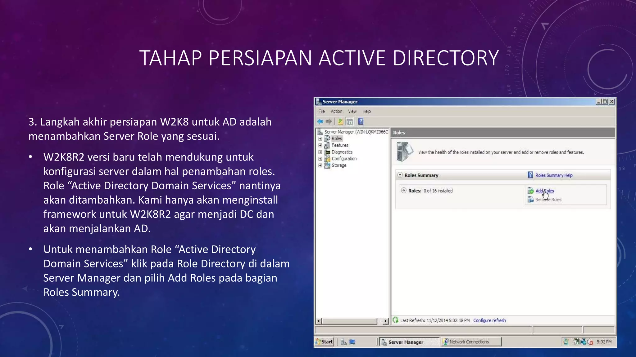 TAHAP PERSIAPAN ACTIVE DIRECTORY
3. Langkah akhir persiapan W2K8 untuk AD adalah
menambahkan Server Role yang sesuai.
• W2K8R2 versi baru telah mendukung untuk
konfigurasi server dalam hal penambahan roles.
Role “Active Directory Domain Services” nantinya
akan ditambahkan. Kami hanya akan menginstall
framework untuk W2K8R2 agar menjadi DC dan
akan menjalankan AD.
• Untuk menambahkan Role “Active Directory
Domain Services” klik pada Role Directory di dalam
Server Manager dan pilih Add Roles pada bagian
Roles Summary.
 