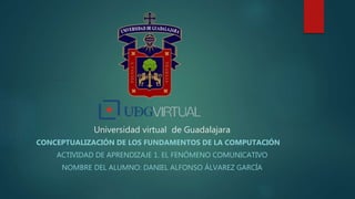 Universidad virtual de Guadalajara
CONCEPTUALIZACIÓN DE LOS FUNDAMENTOS DE LA COMPUTACIÓN
ACTIVIDAD DE APRENDIZAJE 1. EL FENÓMENO COMUNICATIVO
NOMBRE DEL ALUMNO: DANIEL ALFONSO ÁLVAREZ GARCÍA
 