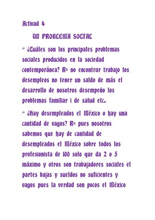 Activad 4

    UN PROBLEMA SOCIAL

° ¿Cuáles son los principales problemas
sociales producidos en la sociedad
contemporánea? R= no encontrar trabajo los
desempleos no tener un saldo de más el
desarrollo de nosotros desempeño los
problemas familiar i de salud etc.

° ¿Hay desempleados el México o hay una
cantidad de vagos? R= pues nosotros
sabemos que hay de cantidad de
desempleados el México sobre todos los
profesionista de 100 solo que da 2 o 5
máximo y otros son trabajadores sociales el
partes bajas y sueldos no suficientes y
vagos pues la verdad son pocos el México
 