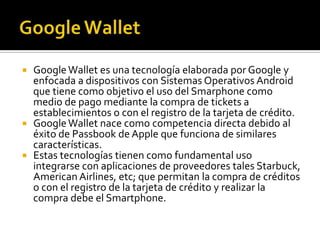  GoogleWallet es una tecnología elaborada por Google y
enfocada a dispositivos con Sistemas Operativos Android
que tiene como objetivo el uso del Smarphone como
medio de pago mediante la compra de tickets a
establecimientos o con el registro de la tarjeta de crédito.
 GoogleWallet nace como competencia directa debido al
éxito de Passbook de Apple que funciona de similares
características.
 Estas tecnologías tienen como fundamental uso
integrarse con aplicaciones de proveedores tales Starbuck,
American Airlines, etc; que permitan la compra de créditos
o con el registro de la tarjeta de crédito y realizar la
compra debe el Smartphone.
 