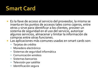  Es la llave de acceso al servicio del proveedor, la misma se
inserta en los puntos de accesos tales como cajeros, entre
otros y sirve para identificar a los clientes, proveer un
sistema de seguridad en el uso del servicio, autorizar
algunos servicios, almacenar y limitar la información de
compras entre otras funciones.
 Las aplicaciones más comunes usadas en smart cards son:
 Tarjetas de crédito
 Monedero electrónico
 Sistemas de seguridad informática
 Comunicación wireless
 Sistemas bancarios
 Televisión por satélite
 Identificación segura
 