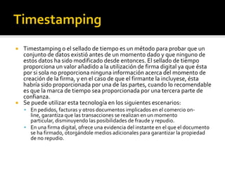  Timestamping o el sellado de tiempo es un método para probar que un
conjunto de datos existió antes de un momento dado y que ninguno de
estos datos ha sido modificado desde entonces. El sellado de tiempo
proporciona un valor añadido a la utilización de firma digital ya que ésta
por si sola no proporciona ninguna información acerca del momento de
creación de la firma, y en el caso de que el firmante la incluyese, ésta
habría sido proporcionada por una de las partes, cuando lo recomendable
es que la marca de tiempo sea proporcionada por una tercera parte de
confianza.
 Se puede utilizar esta tecnología en los siguientes escenarios:
 En pedidos, facturas y otros documentos implicados en el comercio on-
line, garantiza que las transacciones se realizan en un momento
particular, disminuyendo las posibilidades de fraude y repudio.
 En una firma digital, ofrece una evidencia del instante en el que el documento
se ha firmado, otorgándole medios adicionales para garantizar la propiedad
de no repudio.
 
