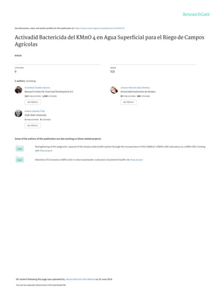 See discussions, stats, and author profiles for this publication at: https://www.researchgate.net/publication/242605153
Activadid Bactericida del KMnO 4 en Agua Superﬁcial para el Riego de Campos
Agrícolas
Article
CITATIONS
0
READS
522
5 authors, including:
Some of the authors of this publication are also working on these related projects:
Strengthening of the diagnostic capacity of the Sinaloa state health system through the incorporation of the CONACyT LANIIA-CIAD Laboratory as a SARS-COV-2 testing
unit View project
Detection of Coronavirus SARS-CoV2 in urban wastewater: evaluation of potential health risk View project
Cristóbal Chaidez-Quiroz
Research Center for Food and Development A.C.
132 PUBLICATIONS 1,540 CITATIONS
SEE PROFILE
Johana Marcela Soto Beltran
Universidad Autónoma de Sinaloa
30 PUBLICATIONS 640 CITATIONS
SEE PROFILE
Andres Aquiles Felix
Utah State University
3 PUBLICATIONS 9 CITATIONS
SEE PROFILE
All content following this page was uploaded by Johana Marcela Soto Beltran on 24 June 2014.
The user has requested enhancement of the downloaded file.
 
