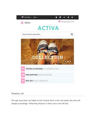 Shopping cart
The ajax drop down cart helps to edit, remove items in the cart easily, the price will
change accordingly. Performing heckout or show cart in one clik fast.
 